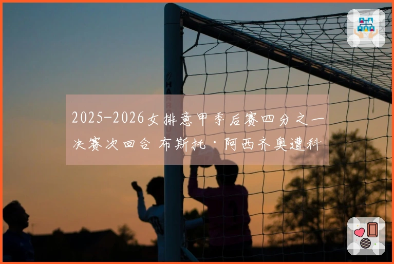 2025-2026女排意甲季后赛四分之一决赛次回合 布斯托·阿西齐奥遭科内利亚诺横扫