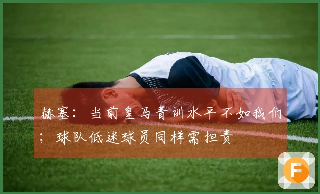 赫塞：当前皇马青训水平不如我们；球队低迷球员同样需担责