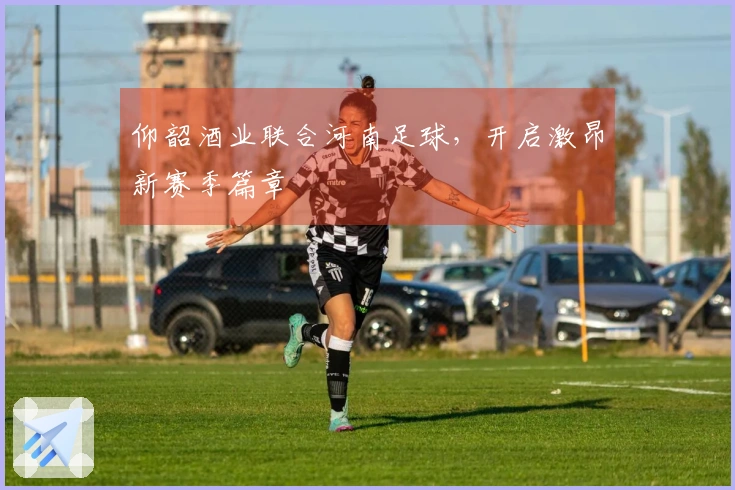 仰韶酒业联合河南足球,开启激昂新赛季篇章