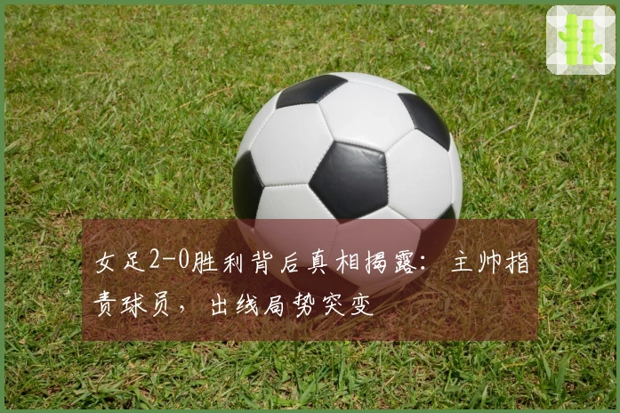 女足2-0胜利背后真相揭露：主帅指责球员，出线局势突变