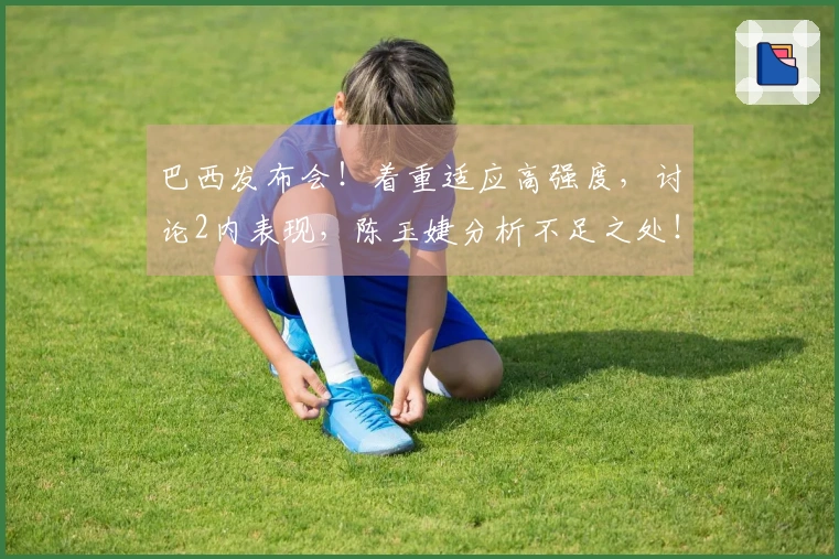 巴西发布会！着重适应高强度，讨论2内表现，陈玉婕分析不足之处！