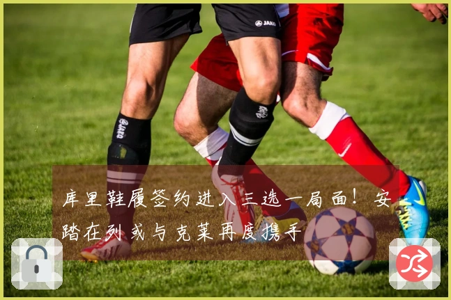 库里鞋履签约进入三选一局面！安踏在列或与克莱再度携手