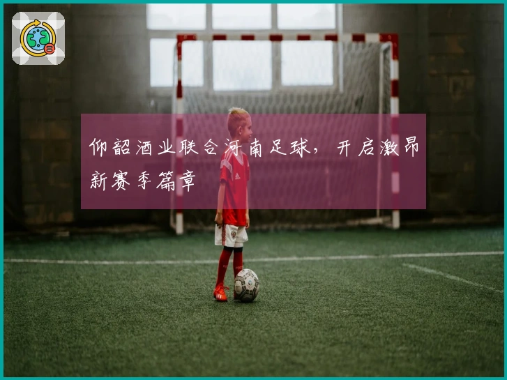 仰韶酒业联合河南足球，开启激昂新赛季篇章