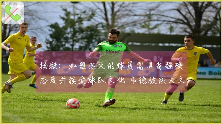 杨毅：加盟热火的球员需具备强硬态度并接受球队文化 韦德被热火文化所吸引