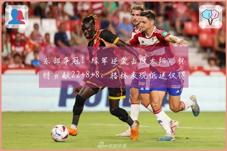 东部争冠！绿军逆袭击败太阳，怀特贡献22+8+8，格林表现低迷仅得5分