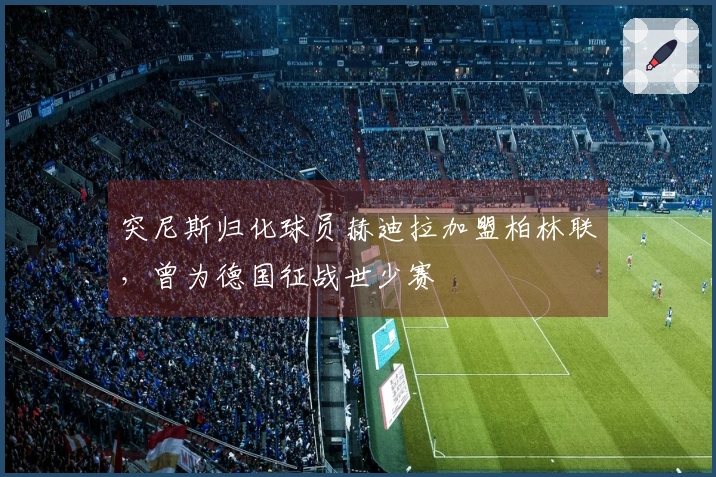 突尼斯归化球员赫迪拉加盟柏林联，曾为德国征战世少赛