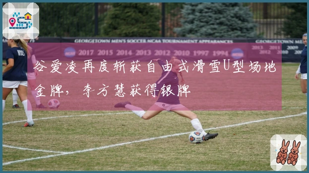 谷爱凌再度斩获自由式滑雪U型场地金牌，李方慧获得银牌