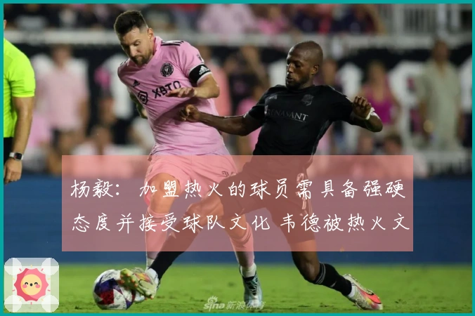 杨毅：加盟热火的球员需具备强硬态度并接受球队文化 韦德被热火文化所吸引