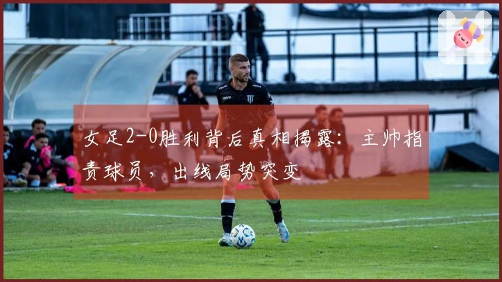 女足2-0胜利背后真相揭露：主帅指责球员，出线局势突变