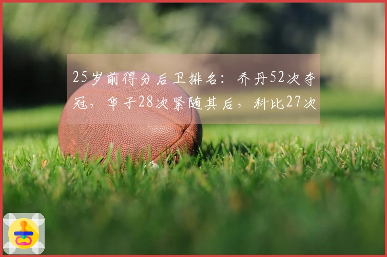 25岁前得分后卫排名：乔丹52次夺冠，华子28次紧随其后，科比27次位列第三