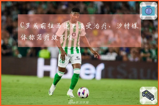 C罗或前往马德里接受治疗，沙特媒体称若疗效不佳