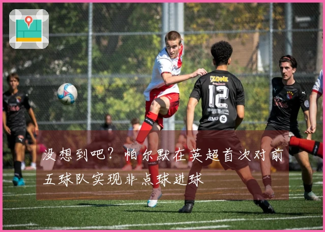 没想到吧？帕尔默在英超首次对前五球队实现非点球进球