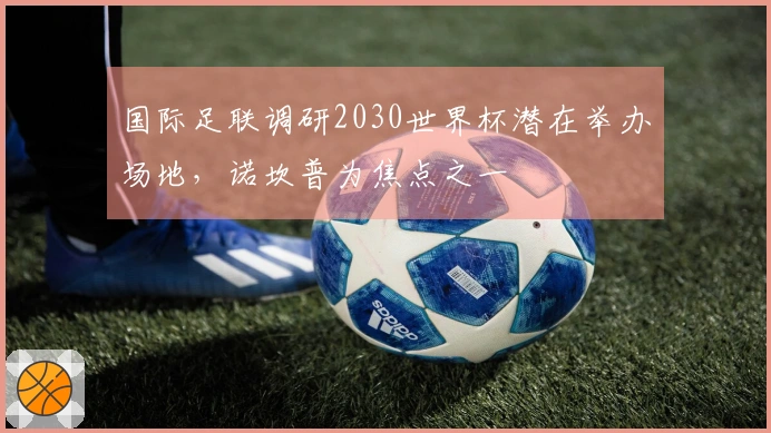 国际足联调研2030世界杯潜在举办场地，诺坎普为焦点之一